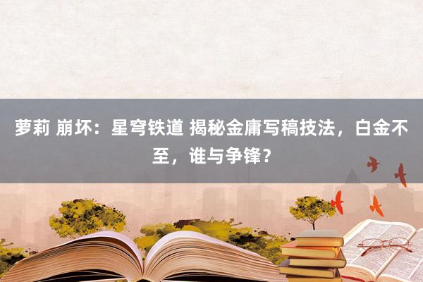 萝莉 崩坏：星穹铁道 揭秘金庸写稿技法，白金不至，谁与争锋？