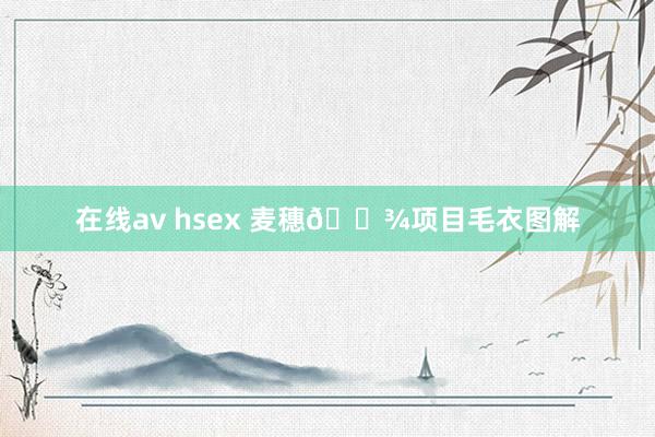 在线av hsex 麦穗🌾项目毛衣图解