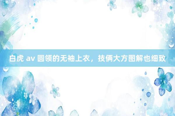 白虎 av 圆领的无袖上衣，技俩大方图解也细致