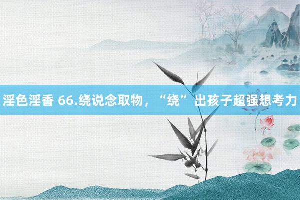 淫色淫香 66.绕说念取物，“绕” 出孩子超强想考力