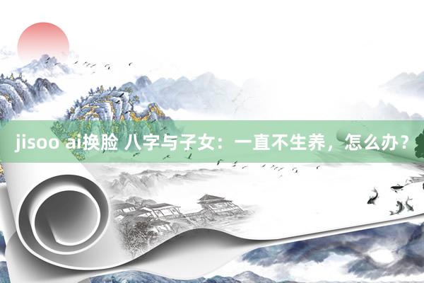 jisoo ai换脸 八字与子女：一直不生养，怎么办？