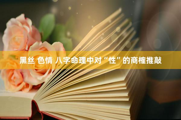 黑丝 色情 八字命理中对“性”的商榷推敲
